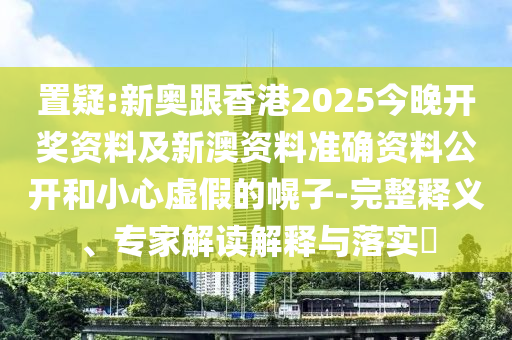 置疑:新奧跟香港2025今晚開獎資料及新澳資料準確資料公開和小心虛假的幌子-完整釋義、專家解讀解釋與落實?