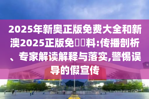 2025年新奧正版免費大全和新澳2025正版免費資料:傳播剖析、專家解讀解釋與落實,警惕誤導(dǎo)的假宣傳