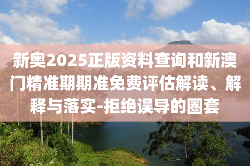 新奧2025正版資料查詢和新澳門精準(zhǔn)期期準(zhǔn)免費評估解讀、解釋與落實-拒絕誤導(dǎo)的圈套