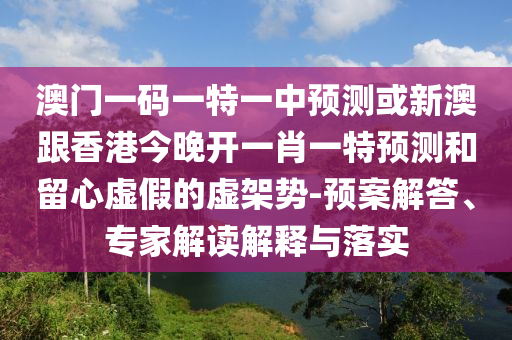 澳門一碼一特一中預(yù)測(cè)或新澳跟香港今晚開一肖一特預(yù)測(cè)和留心虛假的虛架勢(shì)-預(yù)案解答、專家解讀解釋與落實(shí)
