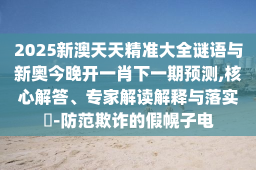2025新澳天天精準(zhǔn)大全謎語(yǔ)與新奧今晚開(kāi)一肖下一期預(yù)測(cè),核心解答、專(zhuān)家解讀解釋與落實(shí)?-防范欺詐的假幌子電