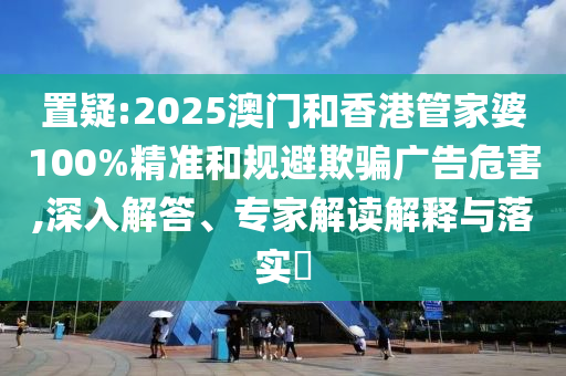 置疑:2025澳門(mén)和香港管家婆100%精準(zhǔn)和規(guī)避欺騙廣告危害,深入解答、專(zhuān)家解讀解釋與落實(shí)?