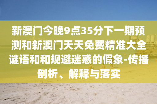 新澳門今晚9點35分下一期預(yù)測和新澳門天天免費精準(zhǔn)大全謎語和和規(guī)避迷惑的假象-傳播剖析、解釋與落實
