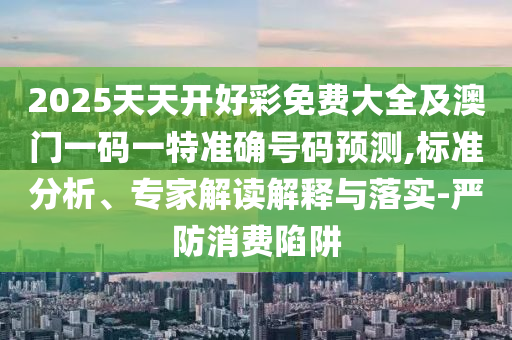 2025天天開好彩免費大全及澳門一碼一特準(zhǔn)確號碼預(yù)測,標(biāo)準(zhǔn)分析、專家解讀解釋與落實-嚴(yán)防消費陷阱
