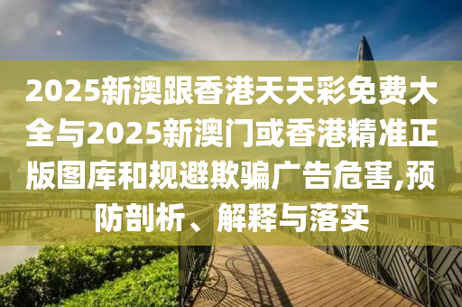 2025新澳跟香港天天彩免費大全與2025新澳門或香港精準(zhǔn)正版圖庫和規(guī)避欺騙廣告危害,預(yù)防剖析、解釋與落實