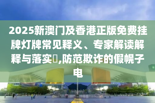 2025新澳門及香港正版免費掛牌燈牌常見釋義、專家解讀解釋與落實?,防范欺詐的假幌子電