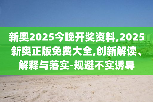 新奧2025今晚開獎資料,2025新奧正版免費大全,創(chuàng)新解讀、解釋與落實-規(guī)避不實誘導(dǎo)
