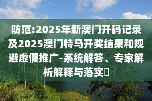 防范:2025年新澳門(mén)開(kāi)碼記錄及2025澳門(mén)特馬開(kāi)獎(jiǎng)結(jié)果和規(guī)避虛假推廣-系統(tǒng)解答、專(zhuān)家解析解釋與落實(shí)?