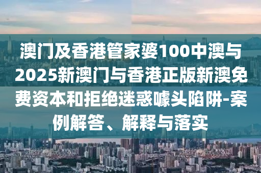 澳門及香港管家婆100中澳與2025新澳門與香港正版新澳免費資本和拒絕迷惑噱頭陷阱-案例解答、解釋與落實