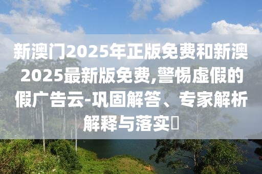 新澳門2025年正版免費(fèi)和新澳2025最新版免費(fèi),警惕虛假的假?gòu)V告云-鞏固解答、專家解析解釋與落實(shí)?