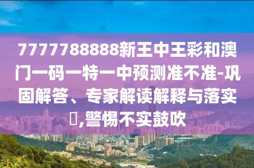 7777788888新王中王彩和澳門一碼一特一中預(yù)測準(zhǔn)不準(zhǔn)-鞏固解答、專家解讀解釋與落實?,警惕不實鼓吹