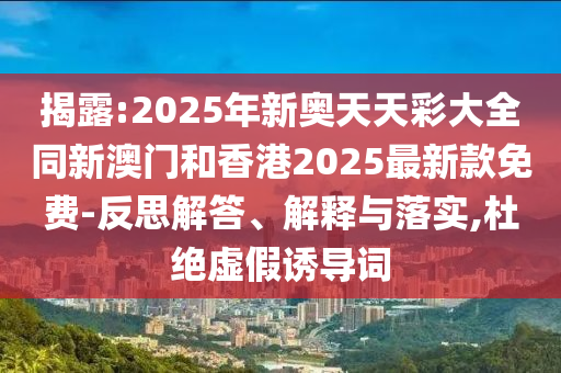 揭露:2025年新奧天天彩大全同新澳門和香港2025最新款免費(fèi)-反思解答、解釋與落實(shí),杜絕虛假誘導(dǎo)詞