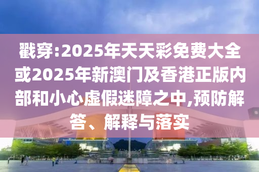 戳穿:2025年天天彩免費大全或2025年新澳門及香港正版內(nèi)部和小心虛假迷障之中,預(yù)防解答、解釋與落實