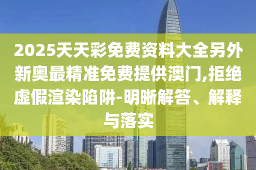 2025天天彩免費(fèi)資料大全另外新奧最精準(zhǔn)免費(fèi)提供澳門,拒絕虛假渲染陷阱-明晰解答、解釋與落實(shí)