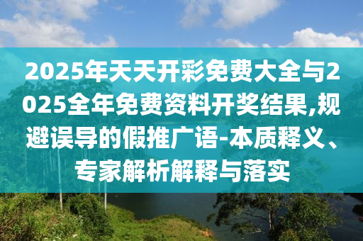 2025年天天開彩免費大全與2025全年免費資料開獎結(jié)果,規(guī)避誤導的假推廣語-本質(zhì)釋義、專家解析解釋與落實