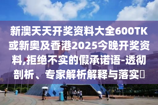 新澳天天開獎(jiǎng)資料大全600TK或新奧及香港2025今晚開獎(jiǎng)資料,拒絕不實(shí)的假承諾語-透徹剖析、專家解析解釋與落實(shí)?