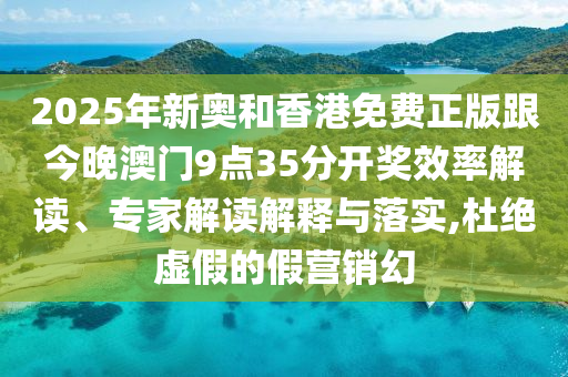 2025年新奧和香港免費(fèi)正版跟今晚澳門9點(diǎn)35分開獎(jiǎng)效率解讀、專家解讀解釋與落實(shí),杜絕虛假的假營(yíng)銷幻
