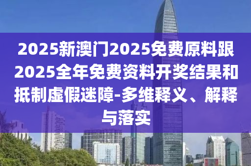 2025新澳門2025免費(fèi)原料跟2025全年免費(fèi)資料開(kāi)獎(jiǎng)結(jié)果和抵制虛假迷障-多維釋義、解釋與落實(shí)