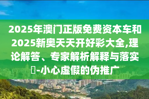 2025年澳門正版免費資本車和2025新奧天天開好彩大全,理論解答、專家解析解釋與落實?-小心虛假的偽推廣