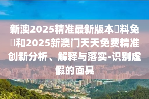 新澳2025精準(zhǔn)最新版本資料免費(fèi)和2025新澳門天天免費(fèi)精準(zhǔn)創(chuàng)新分析、解釋與落實-識別虛假的面具