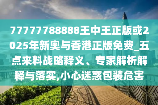 77777788888王中王正版或2025年新奧與香港正版免費_五點來料戰(zhàn)略釋義、專家解析解釋與落實,小心迷惑包裝危害