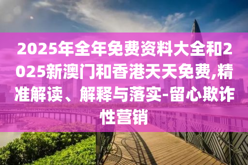 2025年全年免費(fèi)資料大全和2025新澳門和香港天天免費(fèi),精準(zhǔn)解讀、解釋與落實-留心欺詐性營銷