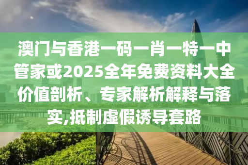 澳門與香港一碼一肖一特一中管家或2025全年免費(fèi)資料大全價(jià)值剖析、專家解析解釋與落實(shí),抵制虛假誘導(dǎo)套路