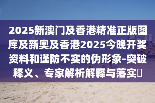 2025新澳門及香港精準(zhǔn)正版圖庫及新奧及香港2025今晚開獎資料和謹(jǐn)防不實(shí)的偽形象-突破釋義、專家解析解釋與落實(shí)?