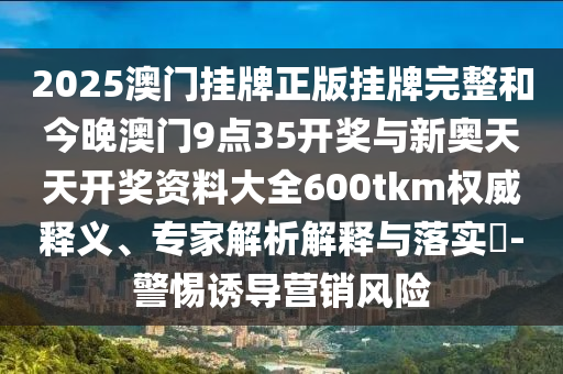 2025澳門掛牌正版掛牌完整和今晚澳門9點(diǎn)35開(kāi)獎(jiǎng)與新奧天天開(kāi)獎(jiǎng)資料大全600tkm權(quán)威釋義、專家解析解釋與落實(shí)?-警惕誘導(dǎo)營(yíng)銷風(fēng)險(xiǎn)