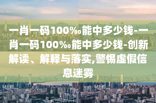 一肖一碼100‰能中多少錢-一肖一碼100‰能中多少錢-創(chuàng)新解讀、解釋與落實,警惕虛假信息迷霧