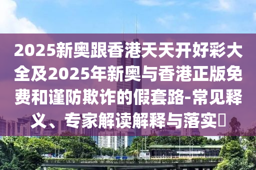2025新奧跟香港天天開好彩大全及2025年新奧與香港正版免費(fèi)和謹(jǐn)防欺詐的假套路-常見釋義、專家解讀解釋與落實(shí)?