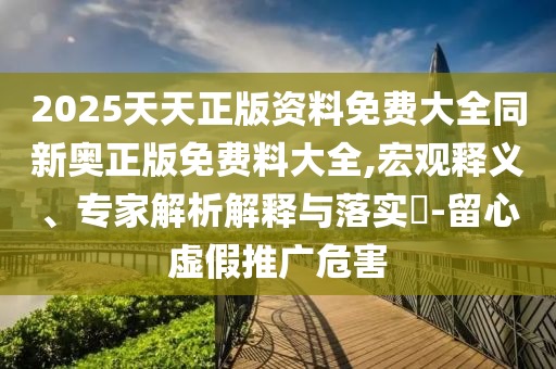 2025天天正版資料免費(fèi)大全同新奧正版免費(fèi)料大全,宏觀釋義、專家解析解釋與落實(shí)?-留心虛假推廣危害