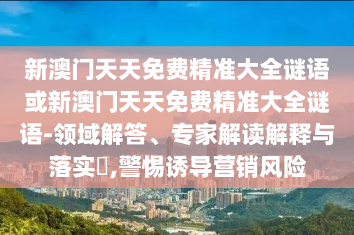 新澳門天天免費精準(zhǔn)大全謎語或新澳門天天免費精準(zhǔn)大全謎語-領(lǐng)域解答、專家解讀解釋與落實?,警惕誘導(dǎo)營銷風(fēng)險