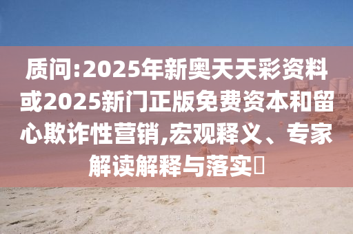 質(zhì)問:2025年新奧天天彩資料或2025新門正版免費資本和留心欺詐性營銷,宏觀釋義、專家解讀解釋與落實?