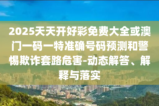 2025天天開好彩免費(fèi)大全或澳門一碼一特準(zhǔn)確號(hào)碼預(yù)測(cè)和警惕欺詐套路危害-動(dòng)態(tài)解答、解釋與落實(shí)