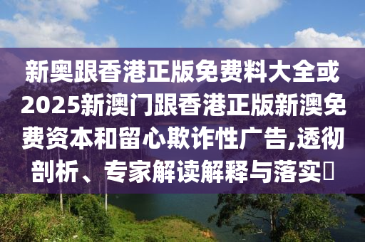 新奧跟香港正版免費(fèi)料大全或2025新澳門跟香港正版新澳免費(fèi)資本和留心欺詐性廣告,透徹剖析、專家解讀解釋與落實(shí)?