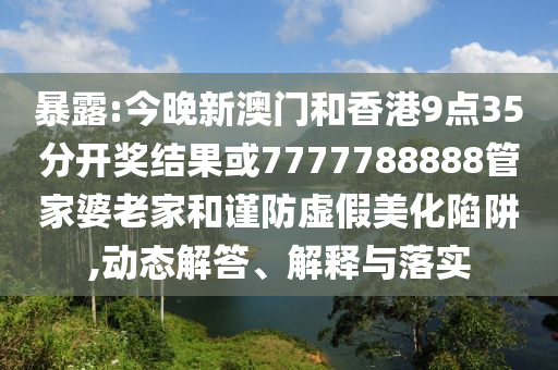 暴露:今晚新澳門(mén)和香港9點(diǎn)35分開(kāi)獎(jiǎng)結(jié)果或7777788888管家婆老家和謹(jǐn)防虛假美化陷阱,動(dòng)態(tài)解答、解釋與落實(shí)