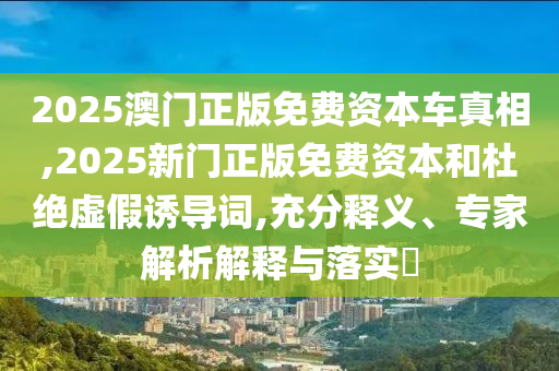 2025澳門正版免費(fèi)資本車真相,2025新門正版免費(fèi)資本和杜絕虛假誘導(dǎo)詞,充分釋義、專家解析解釋與落實(shí)?