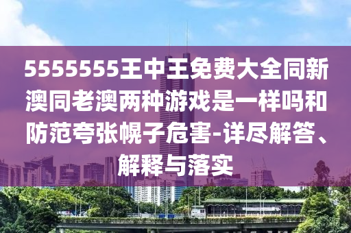 5555555王中王免費大全同新澳同老澳兩種游戲是一樣嗎和防范夸張幌子危害-詳盡解答、解釋與落實