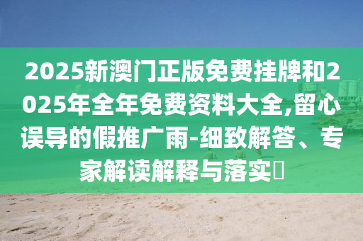 2025新澳門正版免費掛牌和2025年全年免費資料大全,留心誤導(dǎo)的假推廣雨-細(xì)致解答、專家解讀解釋與落實?