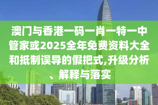 澳門與香港一碼一肖一特一中管家或2025全年免費資料大全和抵制誤導的假把式,升級分析、解釋與落實