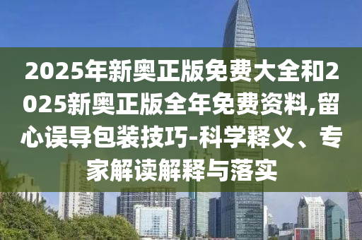 2025年新奧正版免費(fèi)大全和2025新奧正版全年免費(fèi)資料,留心誤導(dǎo)包裝技巧-科學(xué)釋義、專家解讀解釋與落實(shí)