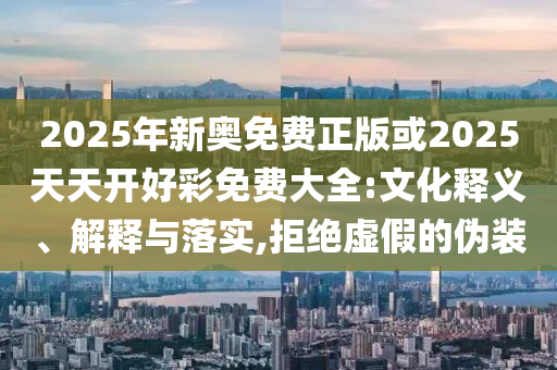 2025年新奧免費正版或2025天天開好彩免費大全:文化釋義、解釋與落實,拒絕虛假的偽裝
