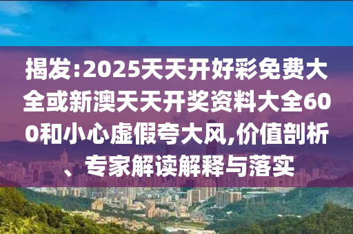 揭發(fā):2025天天開好彩免費(fèi)大全或新澳天天開獎資料大全600和小心虛假夸大風(fēng),價值剖析、專家解讀解釋與落實