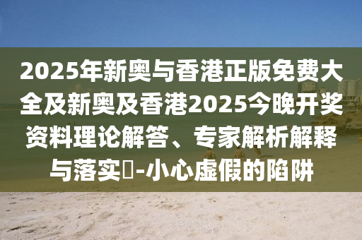 2025年新奧與香港正版免費大全及新奧及香港2025今晚開獎資料理論解答、專家解析解釋與落實?-小心虛假的陷阱