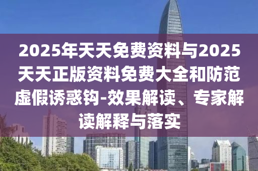 2025年天天免費資料與2025天天正版資料免費大全和防范虛假誘惑鉤-效果解讀、專家解讀解釋與落實