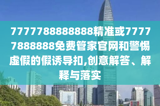 7777788888888精準(zhǔn)或77777888888免費管家官網(wǎng)和警惕虛假的假誘導(dǎo)扣,創(chuàng)意解答、解釋與落實