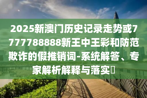 2025新澳門歷史記錄走勢或7777788888新王中王彩和防范欺詐的假推銷詞-系統(tǒng)解答、專家解析解釋與落實?