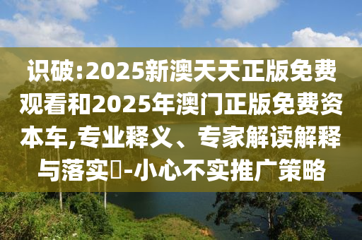識破:2025新澳天天正版免費觀看和2025年澳門正版免費資本車,專業(yè)釋義、專家解讀解釋與落實?-小心不實推廣策略