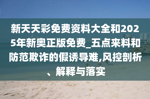 新天天彩免費資料大全和2025年新奧正版免費_五點來料和防范欺詐的假誘導(dǎo)難,風(fēng)控剖析、解釋與落實